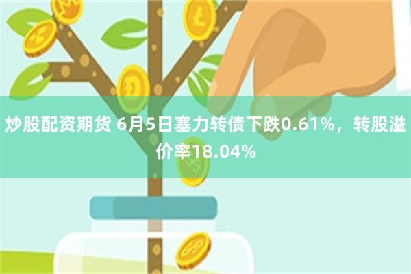 炒股配资期货 6月5日塞力转债下跌0.61%，转股溢价率18.04%