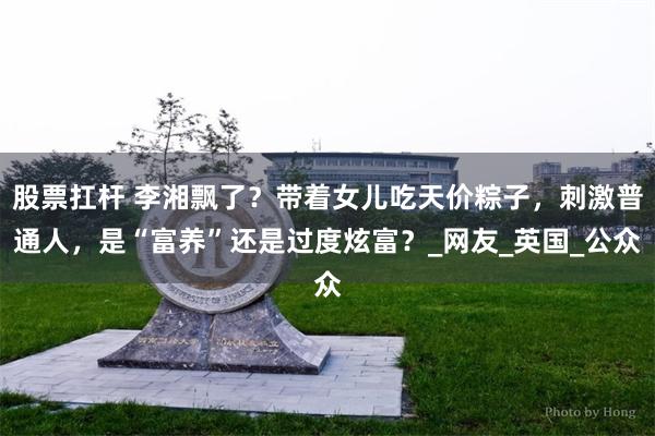 股票扛杆 李湘飘了？带着女儿吃天价粽子，刺激普通人，是“富养”还是过度炫富？_网友_英国_公众
