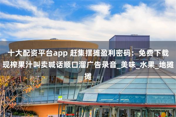 十大配资平台app 赶集摆摊盈利密码：免费下载现榨果汁叫卖喊话顺口溜广告录音_美味_水果_地摊