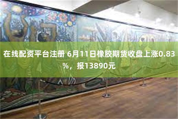 在线配资平台注册 6月11日橡胶期货收盘上涨0.83%，报13890元