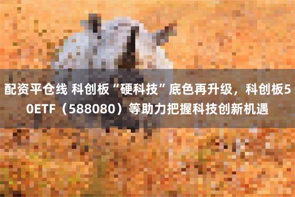 配资平仓线 科创板“硬科技”底色再升级，科创板50ETF（588080）等助力把握科技创新机遇