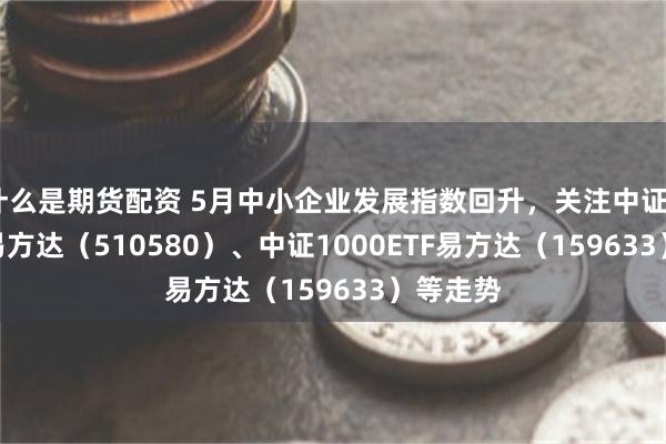 什么是期货配资 5月中小企业发展指数回升，关注中证500ETF易方达（510580）、中证1000ETF易方达（159633）等走势