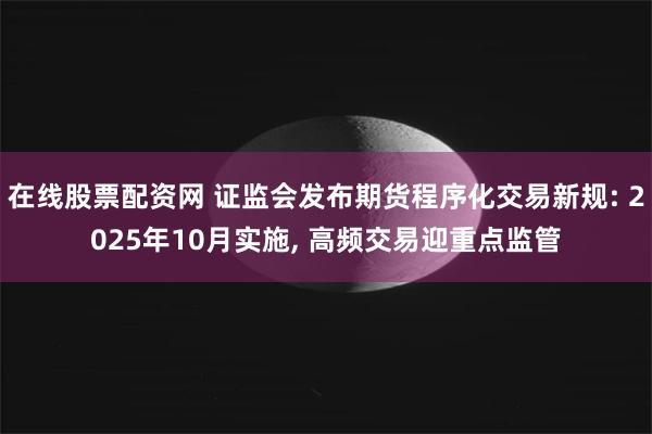 在线股票配资网 证监会发布期货程序化交易新规: 2025年10月实施, 高频交易迎重点监管