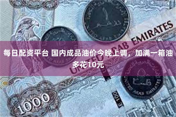 每日配资平台 国内成品油价今晚上调，加满一箱油多花10元