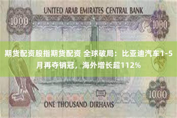 期货配资股指期货配资 全球破局：比亚迪汽车1-5月再夺销冠，海外增长超112%