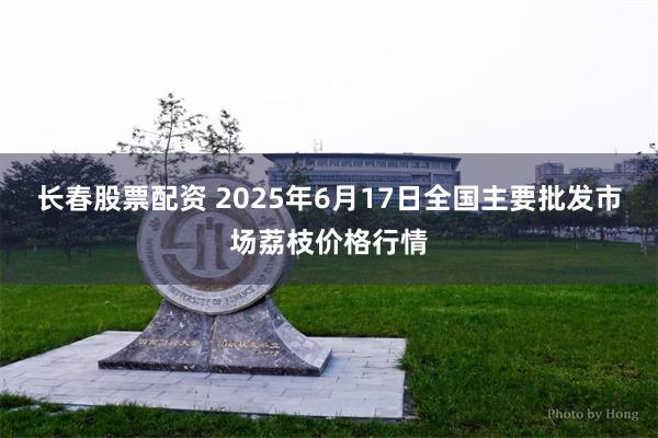 长春股票配资 2025年6月17日全国主要批发市场荔枝价格行情