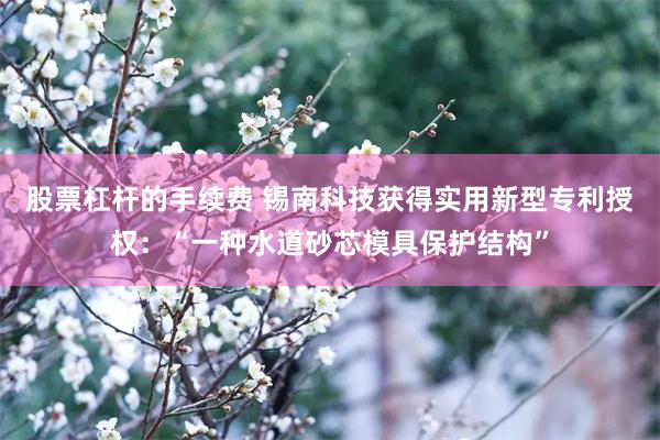 股票杠杆的手续费 锡南科技获得实用新型专利授权：“一种水道砂芯模具保护结构”