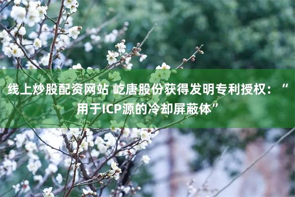 线上炒股配资网站 屹唐股份获得发明专利授权：“用于ICP源的冷却屏蔽体”