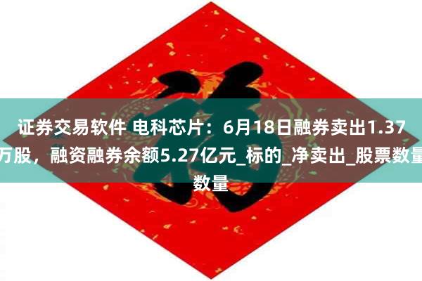 证券交易软件 电科芯片：6月18日融券卖出1.37万股，融资融券余额5.27亿元_标的_净卖出_股票数量