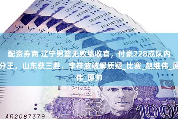 配资券商 辽宁男篮无败绩收官，付豪228成队内得分王，山东获三胜，李祥波破解质疑_比赛_赵继伟_原帅