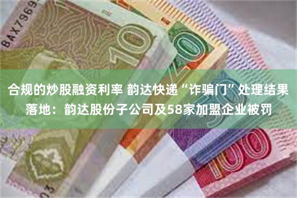 合规的炒股融资利率 韵达快递“诈骗门”处理结果落地：韵达股份子公司及58家加盟企业被罚