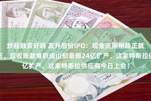 炒股融资好吗 友升股份IPO：现金流刚刚转正就突击分红6000万，应收账款堆积成山却豪掷24亿扩产，这家特斯拉供应商今日上会！