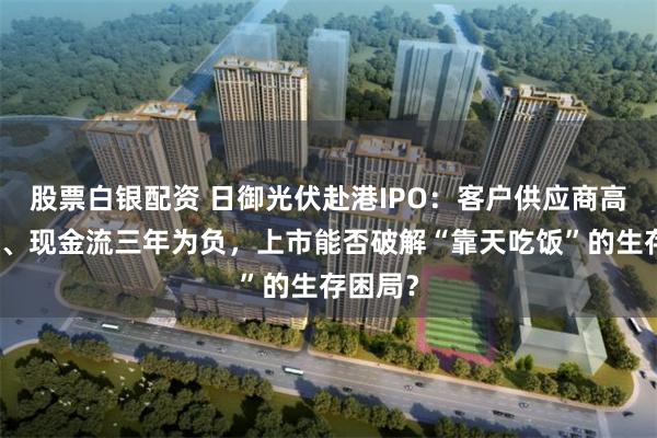 股票白银配资 日御光伏赴港IPO：客户供应商高度集中、现金流三年为负，上市能否破解“靠天吃饭”的生存困局？