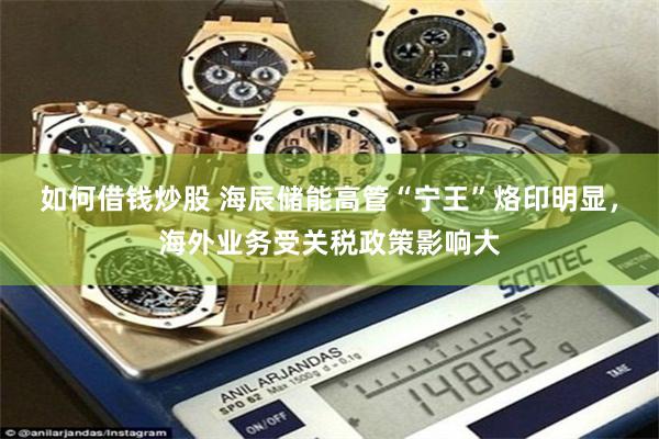 如何借钱炒股 海辰储能高管“宁王”烙印明显，海外业务受关税政策影响大