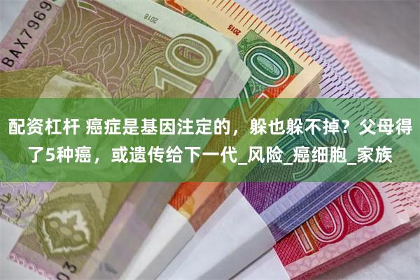 配资杠杆 癌症是基因注定的，躲也躲不掉？父母得了5种癌，或遗传给下一代_风险_癌细胞_家族