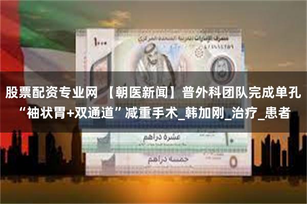 股票配资专业网 【朝医新闻】普外科团队完成单孔“袖状胃+双通道”减重手术_韩加刚_治疗_患者