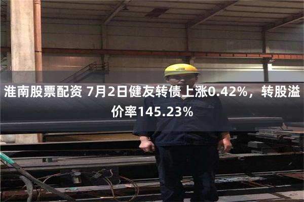 淮南股票配资 7月2日健友转债上涨0.42%，转股溢价率145.23%