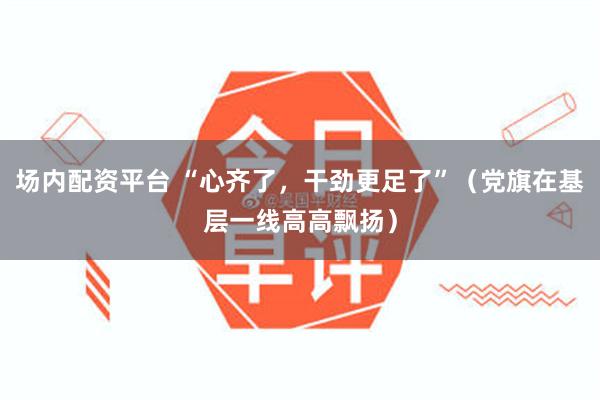 场内配资平台 “心齐了，干劲更足了”（党旗在基层一线高高飘扬）