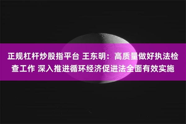 正规杠杆炒股指平台 王东明：高质量做好执法检查工作 深入推进循环经济促进法全面有效实施