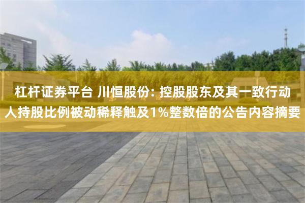 杠杆证券平台 川恒股份: 控股股东及其一致行动人持股比例被动稀释触及1%整数倍的公告内容摘要