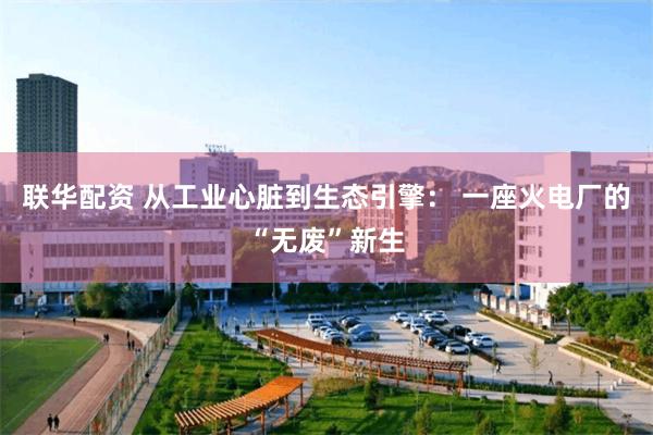 联华配资 从工业心脏到生态引擎： 一座火电厂的“无废”新生