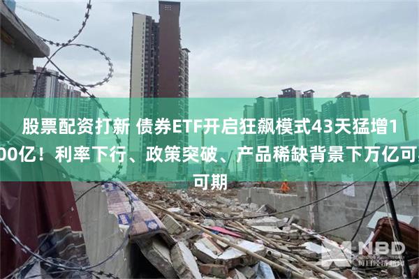 股票配资打新 债券ETF开启狂飙模式43天猛增1900亿！利率下行、政策突破、产品稀缺背景下万亿可期