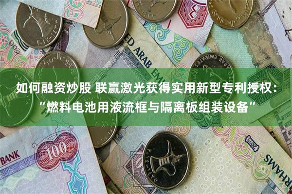 如何融资炒股 联赢激光获得实用新型专利授权：“燃料电池用液流框与隔离板组装设备”
