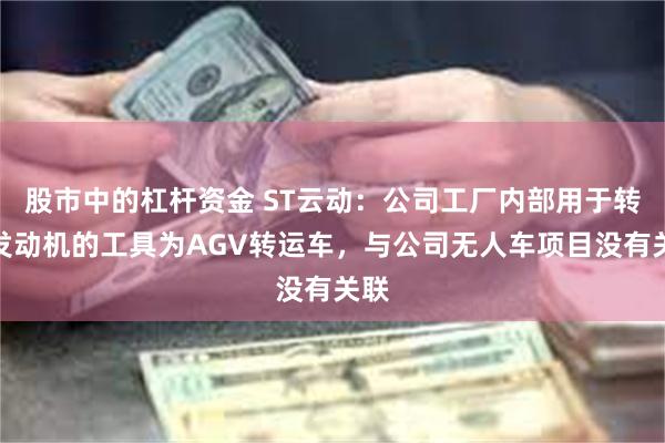 股市中的杠杆资金 ST云动：公司工厂内部用于转运发动机的工具为AGV转运车，与公司无人车项目没有关联