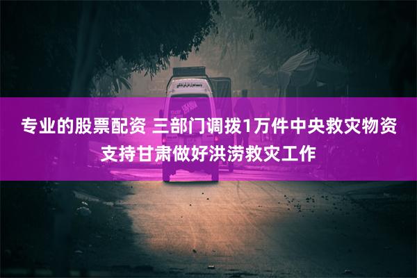 专业的股票配资 三部门调拨1万件中央救灾物资支持甘肃做好洪涝救灾工作