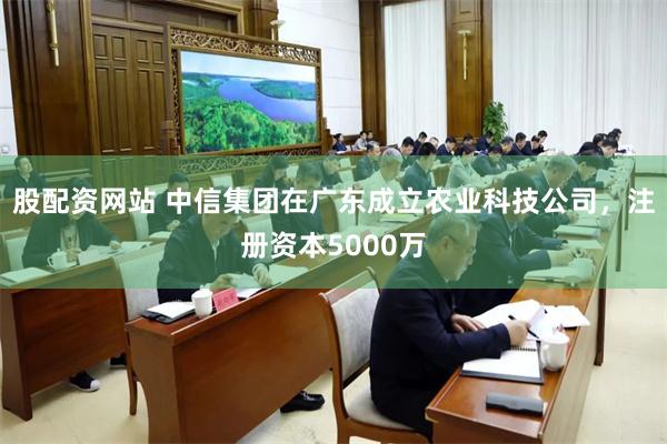 股配资网站 中信集团在广东成立农业科技公司，注册资本5000万