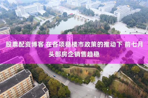 股票配资博客 在各项稳楼市政策的推动下 前七月头部房企销售趋稳