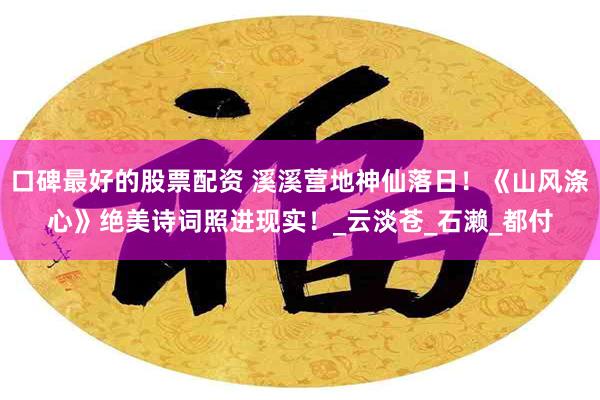 口碑最好的股票配资 溪溪营地神仙落日！《山风涤心》绝美诗词照进现实！_云淡苍_石濑_都付