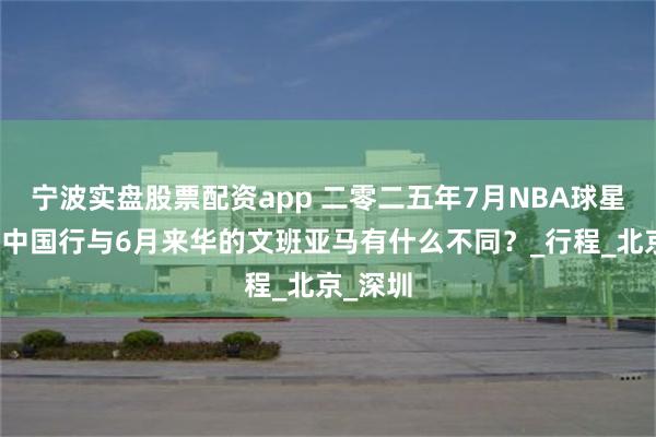 宁波实盘股票配资app 二零二五年7月NBA球星约基奇中国行与6月来华的文班亚马有什么不同？_行程_北京_深圳