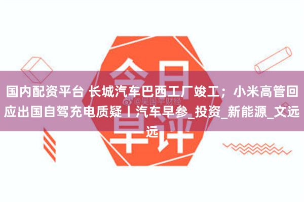 国内配资平台 长城汽车巴西工厂竣工；小米高管回应出国自驾充电质疑丨汽车早参_投资_新能源_文远