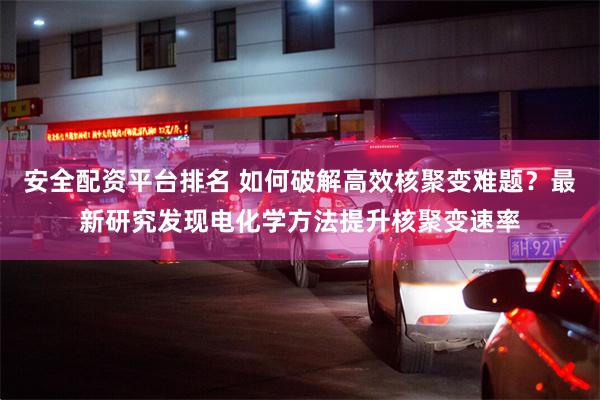 安全配资平台排名 如何破解高效核聚变难题？最新研究发现电化学方法提升核聚变速率