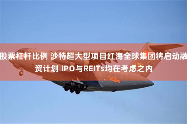 股票杠杆比例 沙特超大型项目红海全球集团将启动融资计划 IPO与REITs均在考虑之内