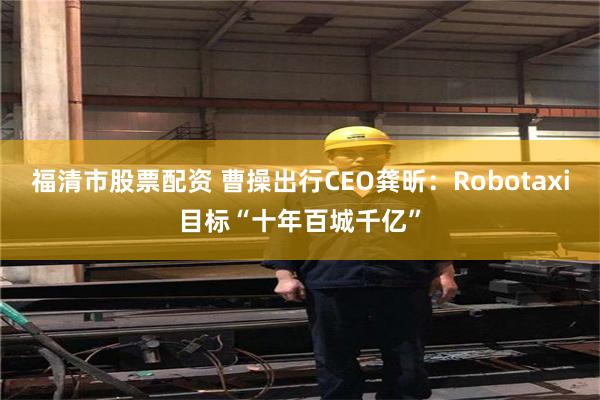 福清市股票配资 曹操出行CEO龚昕：Robotaxi目标“十年百城千亿”