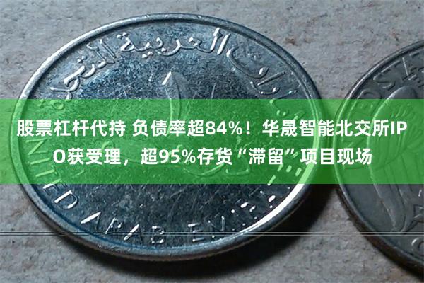 股票杠杆代持 负债率超84%！华晟智能北交所IPO获受理，超95%存货“滞留”项目现场
