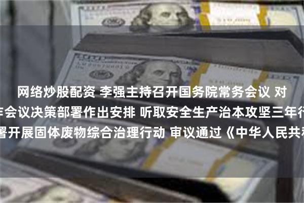 网络炒股配资 李强主持召开国务院常务会议 对贯彻落实中央经济工作会议决策部署作出安排 听取安全生产治本攻坚三年行动进展情况汇报 部署开展固体废物综合治理行动 审议通过《中华人民共和国增值税法实施条例（草案）》和《商事调解条例（草案）》