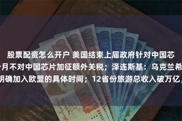 股票配资怎么开户 美国结束上届政府针对中国芯片贸易调查，未来18个月不对中国芯片加征额外关税；泽连斯基：乌克兰希望明确加入欧盟的具体时间；12省份旅游总收入破万亿，今年还有2省份在冲击丨早报